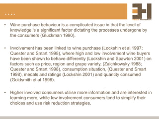 ….
• Wine purchase behaviour is a complicated issue in that the level of
knowledge is a significant factor dictating the processes undergone by
the consumers (Gluckman 1990).
• Involvement has been linked to wine purchase (Lockshin et al 1997;
Quester and Smart 1998), where high and low involvement wine buyers
have been shown to behave differently (Lockshin and Spawton 2001) on
factors such as price, region and grape variety, (Zaichkowsky 1988;
Quester and Smart 1998), consumption situation, (Quester and Smart
1998), medals and ratings (Lockshin 2001) and quantity consumed
(Goldsmith et al 1998).
• Higher involved consumers utilise more information and are interested in
learning more, while low involvement consumers tend to simplify their
choices and use risk reduction strategies.
 