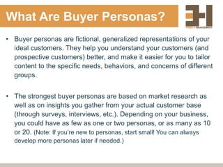 What Are Buyer Personas?
• Buyer personas are fictional, generalized representations of your
ideal customers. They help you understand your customers (and
prospective customers) better, and make it easier for you to tailor
content to the specific needs, behaviors, and concerns of different
groups.
• The strongest buyer personas are based on market research as
well as on insights you gather from your actual customer base
(through surveys, interviews, etc.). Depending on your business,
you could have as few as one or two personas, or as many as 10
or 20. (Note: If you’re new to personas, start small! You can always
develop more personas later if needed.)
 