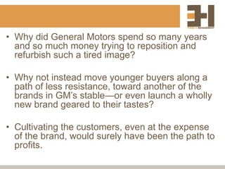 • Why did General Motors spend so many years
and so much money trying to reposition and
refurbish such a tired image?
• Why not instead move younger buyers along a
path of less resistance, toward another of the
brands in GM’s stable—or even launch a wholly
new brand geared to their tastes?
• Cultivating the customers, even at the expense
of the brand, would surely have been the path to
profits.
 