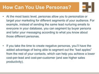 How Can You Use Personas?
• At the most basic level, personas allow you to personalize or
target your marketing for different segments of your audience. For
example, instead of sending the same lead nurturing emails to
everyone in your database, you can segment by buyer persona
and tailor your messaging according to what you know about
those different personas.
• If you take the time to create negative personas, you’ll have the
added advantage of being able to segment out the “bad apples”
from the rest of your contacts, which can help you achieve a lower
cost-per-lead and cost-per-customer (and see higher sales
productivity).
 