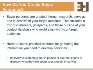 How Do You Create Buyer
Personas?
• Buyer personas are created through research, surveys,
and interviews of your target audience. That includes a
mix of customers, prospects, and those outside of your
contact database who might align with your target
audience.
• Here are some practical methods for gathering the
information you need to develop personas:
• Interview customers either in person or over the phone to
discover what they like about your product or service.
 