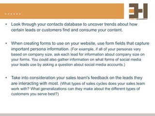 ……
• Look through your contacts database to uncover trends about how
certain leads or customers find and consume your content.
• When creating forms to use on your website, use form fields that capture
important persona information. (For example, if all of your personas vary
based on company size, ask each lead for information about company size on
your forms. You could also gather information on what forms of social media
your leads use by asking a question about social media accounts.)
• Take into consideration your sales team's feedback on the leads they
are interacting with most. (What types of sales cycles does your sales team
work with? What generalizations can they make about the different types of
customers you serve best?)
 