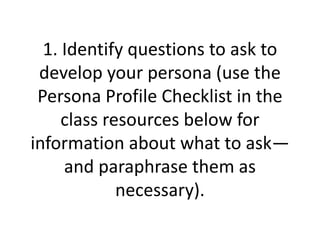 1. Identify questions to ask to
develop your persona (use the
Persona Profile Checklist in the
class resources below for
information about what to ask—
and paraphrase them as
necessary).
 