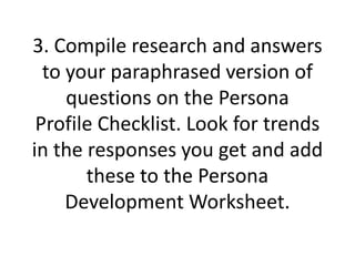 3. Compile research and answers
to your paraphrased version of
questions on the Persona
Profile Checklist. Look for trends
in the responses you get and add
these to the Persona
Development Worksheet.
 