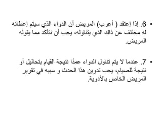 •6.‫إعتقد‬ ‫إذا‬(‫أعرب‬)‫إعطائه‬ ‫سٌتم‬ ‫الذي‬ ‫الدواء‬ ‫أن‬ ‫المرٌض‬
‫ٌقوله‬ ‫مما‬ ‫نتأكد‬ ‫أن‬ ‫ٌجب‬ ،‫ٌتناوله‬ ‫الذي‬ ‫ذاك‬ ‫عن‬ ‫مختلف‬ ‫له‬
‫المرٌض‬.
•7.‫أو‬ ‫بتحالٌل‬ ‫القٌام‬ ‫نتٌجة‬ ‫ا‬ً‫د‬‫عم‬ ‫الدواء‬ ‫تناول‬ ‫ٌتم‬ ‫ال‬ ‫عندما‬
‫تقرٌر‬ ً‫ف‬ ‫سببه‬ ‫و‬ ‫الحدث‬ ‫ھذا‬ ‫تدوٌن‬ ‫ٌجب‬ ،‫للصٌام‬ ‫نتٌجة‬
‫باألدوٌة‬ ‫الخاص‬ ‫المرٌض‬.
 