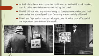  Individuals in European countries had invested in the US stock market,
too. So other countries were affected by the crash.
 The US did not lend any more money to European countries, and their
economies were paralyzed, too. Germany was especially affected.
 The Great Depression started: a long economic crisis that affected all
the important countries of the world.
 