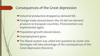 Consequences of the Great depression
Industrial production dropped as demand fell.
Foreign trade slowed down: the US did not demand
products to European countries. Protectionism was
implemented again.
Population growth slowed down.
Unemployment grew.
The liberal system was called into question by some: new
ideologies will take advantage of the consequences of the
Great depression (fascism).
 