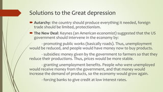 Solutions to the Great depression
 Autarchy: the country should produce everything it needed, foreign
trade should be limited, protectionism.
 The New Deal: Keynes (an American economist) suggested that the US
government should intervene in the economy by:
- promoting public works (basically roads). Thus, unemployment
would be reduced, and people would have money now to buy products.
- subsidies: money given by the government to farmers so that they
reduce their productions. Thus, prices would be more stable.
- granting unemployment benefits. People who were unemployed
would receive money from the government, and that money would
increase the demand of products, so the economy would grow again.
- forcing banks to give credit at low interest rates.
 