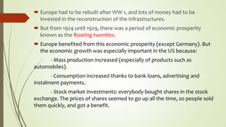  Europe had to be rebuilt after WW 1, and lots of money had to be
invested in the reconstruction of the infrastructures.
 But from 1924 until 1929, there was a period of economic prosperity
known as the Roaring twenties.
 Europe benefited from this economic prosperity (except Germany). But
the economic growth was especially important in the US because:
- Mass production increased (especially of products such as
automobiles).
- Consumption increased thanks to bank loans, advertising and
instalment payments.
- Stock market investments: everybody bought shares in the stock
exchange. The prices of shares seemed to go up all the time, so people sold
them quickly, and got a benefit.
 