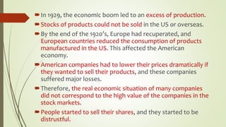 In 1929, the economic boom led to an excess of production.
Stocks of products could not be sold in the US or overseas.
By the end of the 1920’s, Europe had recuperated, and
European countries reduced the consumption of products
manufactured in the US. This affected the American
economy.
American companies had to lower their prices dramatically if
they wanted to sell their products, and these companies
suffered major losses.
Therefore, the real economic situation of many companies
did not correspond to the high value of the companies in the
stock markets.
People started to sell their shares, and they started to be
distrustful.
 