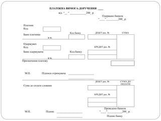ПЛАТІЖНА ВИМОГА-ДОРУЧЕННЯ ____
від “__ “ ____________200_ р.
Одержано банком
“____”_________200_ р.
Платник
Код
Банк платника
в м.
Код банку ДЕБЕТ рах. № СУМА
Одержувач
Код КРЕДИТ рах. №
Банк одержувача
в м.
Код банку
Призначення платежу
М.П. Підписи отримувача ___________________
___________________
Сума до сплати словами
ДЕБЕТ рах. № СУМА ДО
ОПЛАТИ
КРЕДИТ рах. №
М.П.
Проведено банком
Підпис ___________________ “____”___________200_ р.
___________________ Підпис банку
 