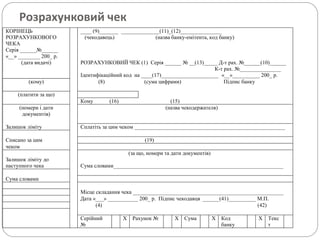 Розрахунковий чек
КОРІНЕЦЬ
РОЗРАХУНКОВОГО
ЧЕКА
____ (9)_______ ______________(11)_(12)_______________
(чекодавець) (назва банку-емітента, код банку)
Серія ______№______
«__» ________ 200_ р.
(дата видачі) РОЗРАХУНКОВИЙ ЧЕК (1) Серія ______ № __(13)_____ Д-т рах. №______(10)______
К-т рах. №_______________
Ідентифікаційний код на ____(17)_____________________ «__»__________ 200_ р.
(кому) (8) (сума цифрами) Підпис банку
(платити за що)
Кому (16) (15)
(номери і дати
документів)
(назва чекодержателя)
Залишок ліміту Сплатіть за цим чеком _______________________________________________________
Списано за цим (19)
чеком
(за що, номери та дати документів)
Залишок ліміту до
наступного чека Сума словами______________________________________________________________
Сума словами
Місце складання чека _______________________________________________________
Дата «___» ___________ 200_ р. Підпис чекодавця ______(41)__________ М.П.
(4) (42)
Серійний
№
Х Рахунок № Х Сума Х Код
банку
Х Текс
т
 