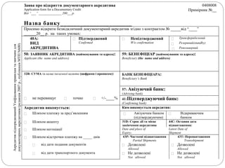 Заява про відкриття документарного акредитива
Application form for a Documentary Credit
Від “___” ______________ 200___р.
0408008
Примірник №__
Назва банку______________________
Просимо відкрити безвідкличний документарний акредитив згідно з контрактом № _____від “____”
______20__ р. на таких умовах:
АкредитивпідпорядкованийУніфікованимправиламтазвичаямдля
документарнихакредитивів(редакція2007р.,публікаціяМТПN600)
40А:
ВИД
АКРЕДИТИВА
 Підтверджений
Confirmed
 Непідтверджений
W/o confirmation



Трансферабельний
Резервний(standby)
Револьверний
50: ЗАЯВНИК АКРЕДИТИВА (найменування та адреса):
Applicant (the name and address)
59: БЕНЕФІЦІАР (найменування та адреса):
Beneficiary (the name and address)
32В: СУМА та назва іноземної валюти (цифрами і прописом): БАНК БЕНЕФІЦІАРА:
Beneficiary’s Bank
57: Авізуючий банк:
(Advising bank)
 не перевищує  точно  +/-____% 41:Підтверджуючий банк:
(Confirming bank)
Акредитив виконується: Ким виконується акредитив:
 Шляхом платежу за пред’явленням  Авізуючим банком
(підтверджуючим)
 Відкриваючим
банком
 Шляхом акцепту 31D: Строк дії та місце
закінчення акредитива
44C: Остання дата
відвантаження:
 Шляхом негоціації Date and place of
Expiry:
Latest Date of
Shipment
 Шляхом відстрочки платежу на _____ днів 43P: Часткові відвантаження
Partial Shipments
43T: Перевантаження
Transshipment
 від дати подання документів  Дозволені
Allowed
 Дозволені
Allowed
 від дати транспортного документа  Не дозволені
Not allowed
 Не дозволені
Not allowed
 