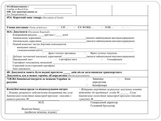 44A:Відвантаження з
Loading on Board from
___________________________
44B: Для транспортування до
For Transportation to..
____________________
45A: Короткий опис товару (Description of Goods):
Умови поставки: (Terms of delivery):  CIF …  EX WORK …  FOB …  . . .
46A: Документи (Documents Required):
 Комерційний рахунок, _____оригінал і _____ копії
 Авіанакладна, адресована ___________________________________(вказати найменування вантажоодержувача)
 Автонакладна, адресована ___________________________________(вказати найменування вантажоодержувача)
 Повний комплект чистих бортових коносаментів,
виписаних наказу ____________________________________________________________________________
з повідомленням (кого) ________________________________________________________________________
 фрахт сплачує продавець  Фрахт сплачує покупець
 Дублікат залізничної накладної, адресований ___________________(вказати найменування вантажоодержувача)
 Пакувальний лист  Сертифікат ваги  Специфікація
 Сертифікат походження, виписаний __________________________________________________________
 Страховий поліс/страховий сертифікат
 Інші документи:
48: Документи мають бути надані протягом _____ днів після дати виписки транспортного
Документа, але в межах терміну дії акредитива (Period of presentation)
71B:Всі банківські витрати за межами України за
рахунок
 Заявника
акредитива
 Інше
 Бенефіціара
Комісійні винагороди та відшкодування витрат
 Кошти грошового забезпечення (покриття) та суму
банківських комісійних винагород просимо списати з
нашого рахунку № _____________________
 Відкрити акредитив за рахунок залучених коштів
відповідно до кредитної угоди № ______ Суму
банківських комісійних винагород просимо списати
з рахунку № ______
М.П. Генеральний директор
Головний бухгалтер
Відмітка банку______________
(відбиток печатки, підпис)
 