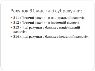 Рахунок 31 має такі субрахунки:
 311 «Поточні рахунки в національній валюті»
 312 «Поточні рахунки в іноземній валюті»
 313 «Інші рахунки в банках у національній
валюті»;
 314 «Інші рахунки в банках в іноземній валюті».
 