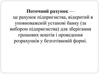 Поточний рахунок —
це рахунок підприємства, відкритий в
уповноваженій установі банку (за
вибором підприємства) для зберігання
грошових коштів і проведення
розрахунків у безготівковій формі.
 