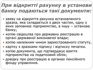 При відкритті рахунку в установи
банку подаються такі документи:
 заяву на відкриття рахунка встановленого
зразка, яка складається з двох частин, одну з
яких заповнює підприємство, а іншу – установа
банку;
 копію свідоцтва про державну реєстрацію в
органі державної виконавчої влади;
 копію належним чином зареєстрованого статуту,
 картку з зразками підпису і відтиску печатки.
 копію документа, що підтверджує взяття
підприємства на податковий облік;
 довідку про реєстрацію в органах пенсійного
фонду управління.
 