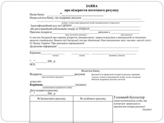 ЗАЯВА
про відкриття поточного рахунку
Назва банку _________"______________________________
Назва клієнта банку, що відкриває рахунок __________________________________________
__________________________________________________________________________________________________________
(повна і точна назва юридичної особи//відокремленого підрозділу)
Ідентифікаційний код за ЄДРПОУ_________________________________________________
або реєстраційний (обліковий) номер за ТРДПАУ____________________________________
Просимо відкрити_________________________________ рахунок у ____________________.
(вид поточного рахунку) (вид валюти)
Із змістом Інструкції про порядок відкриття, використання і закриття рахунків у національній та іноземних
валютах ознайомлені. Вимоги цієї Інструкції для нас обов'язкові. Нам повідомлено зміст частини шостої статті
63 Закону України “Про виконавче впровадження”
Додаткова інформація1
__________________________________________________________
______________________________________________________________________________
Керівник_________________ _____________ ________________________________
посада підпис прізвище, ініціали
"__" ________ 200_ р.
М.П.
______________________________________________________________________________
Відмітки банку
Відкрити_____________________ рахунок Документи на оформлення відкриття рахунку перевірив
(вид поточного рахунку) (посада і підпис уповноваженої особи, на яку покладено
обов'язок відкривати рахунки клієнтів)
ДОЗВОЛЯЮ
Керівник_____________________ (підпис)
(уповноважена керівником особа)
Дата відкриття рахунку
"__" ________ 200_ р.
Головний бухгалтер
(інша відповідальна особа, яка
контролює правильність
присвоєння номера рахунку)
(підпис)
№ балансового рахунку № особового рахунку
 