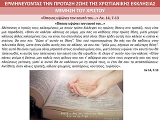 ΕΡΜΗΝΕΥΟΝΤΑΣ ΤΗΝ ΠΡΟΤΑΣΗ ΖΩΗΣ ΤΗΣ ΧΡΙΣΤΙΑΝΙΚΗΣ ΕΚΚΛΗΣΙΑΣ
2. ΖΩΝΤΑΣ ΜΕ ΝΟΗΜΑ ΣΤΟΝ ΚΟΣΜΟΜΙΜΗΣΗ ΤΟΥ ΧΡΙΣΤΟΥ
«Όποιος υψώνει τον εαυτό του…» Λκ. 14, 7-13
«Όποιος υψώνει τον εαυτό του..»
Βλέποντας ο Ιησούς τους καλεσμένους με ποιον τρόπο διάλεγαν τις πρώτες θέσεις στο τραπέζι, τους είπε
μια παραβολή. «Όταν σε καλέσει κάποιος σε γάμο, μην πας να καθίσεις στην πρώτη θέση, γιατί μπορεί
κάποιος άλλος καλεσμένος του, να είναι πιο σπουδαίος από σένα. Όταν έρθει αυτός που κάλεσε κι εσένα κι
εκείνον, θα σου πει: “δώσε σ’ αυτόν τη θέση”. Τότε εσύ ντροπιασμένος θα πάς και θα καθίσεις στην
τελευταία θέση, ώστε όταν έρθει αυτός που σε κάλεσε, να σου πει: “φίλε μου, πήγαινε σε καλύτερη θέση”.
Τότε αυτό θα είναι τιμή για σένα μπροστά στους συνδαιτυμόνες σου, γιατί όποιος υψώνει τον εαυτό του θα
ταπεινωθεί, κι αυτός που ταπεινώνει τον εαυτό του θα υψωθεί». Κι έλεγε σ’ αυτόν που τον κάλεσε: «Όταν
κάνεις γεύμα ή δείπνο, μην καλείς τους φίλους σου και τ’ αδέρφια σου ούτε τους συγγενείς σου και τους
πλούσιους γείτονες, γιατί κι αυτοί θα σε καλέσουν με τη σειρά τους, κι έτσι θα σου το ανταποδώσουν.
Αντίθετα, όταν κάνεις τραπέζι, κάλεσε φτωχούς, ανάπηρους, κουτσούς, τυφλούς».
Λκ 14, 7-13
 