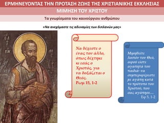 ΕΡΜΗΝΕΥΟΝΤΑΣ ΤΗΝ ΠΡΟΤΑΣΗ ΖΩΗΣ ΤΗΣ ΧΡΙΣΤΙΑΝΙΚΗΣ ΕΚΚΛΗΣΙΑΣ
2. ΖΩΝΤΑΣ ΜΕ ΝΟΗΜΑ ΣΤΟΝ ΚΟΣΜΟΜΙΜΗΣΗ ΤΟΥ ΧΡΙΣΤΟΥ
Τα γνωρίσματα του καινούργιου ανθρώπου
«Να ανεχόμαστε τις αδυναμίες των διπλανών μας»
Να δέχεστε ο
ένας τον άλλο,
όπως δέχτηκε
κι εσάς ο
Χριστός, για
να δοξάζεται ο
Θεός.
Ρωμ 15, 1-2
Μιμηθείτε
λοιπόν τον Θεό,
αφού είστε
αγαπητά του
παιδιά∙ να
συμπεριφέρεστε
με αγάπη κατά
το πρότυπο του
Χριστού, που
σας αγάπησε…
Εφ 5, 1-2
 
