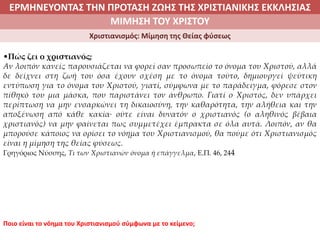 ΕΡΜΗΝΕΥΟΝΤΑΣ ΤΗΝ ΠΡΟΤΑΣΗ ΖΩΗΣ ΤΗΣ ΧΡΙΣΤΙΑΝΙΚΗΣ ΕΚΚΛΗΣΙΑΣ
2. ΖΩΝΤΑΣ ΜΕ ΝΟΗΜΑ ΣΤΟΝ ΚΟΣΜΟΜΙΜΗΣΗ ΤΟΥ ΧΡΙΣΤΟΥ
Χριστιανισμός: Μίμηση της Θείας φύσεως
•Πώς ζει ο χριστιανός;
Αν λοιπόν κανείς παρουσιάζεται να φορεί σαν προσωπείο το όνομα του Χριστού, αλλά
δε δείχνει στη ζωή του όσα έχουν σχέση με το όνομα τούτο, δημιουργεί ψεύτικη
εντύπωση για το όνομα του Χριστού, γιατί, σύμφωνα με το παράδειγμα, φόρεσε στον
πίθηκό του μια μάσκα, που παριστάνει τον άνθρωπο. Γιατί ο Χριστός, δεν υπάρχει
περίπτωση να μην ενσαρκώνει τη δικαιοσύνη, την καθαρότητα, την αλήθεια και την
αποξένωση από κάθε κακία∙ ούτε είναι δυνατόν ο χριστιανός (ο αληθινός βέβαια
χριστιανός) να μην φαίνεται πως συμμετέχει έμπρακτα σε όλα αυτά. Λοιπόν, αν θα
μπορούσε κάποιος να ορίσει το νόημα του Χριστιανισμού, θα πούμε ότι Χριστιανισμός
είναι η μίμηση της θείας φύσεως.
Γρηγόριος Νύσσης, Τι των Χριστιανών όνομα ή επάγγελμα, Ε.Π. 46, 244
Ποιο είναι το νόημα του Χριστιανισμού σύμφωνα με το κείμενο;
 