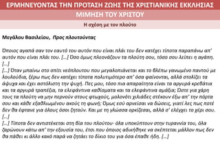 ΕΡΜΗΝΕΥΟΝΤΑΣ ΤΗΝ ΠΡΟΤΑΣΗ ΖΩΗΣ ΤΗΣ ΧΡΙΣΤΙΑΝΙΚΗΣ ΕΚΚΛΗΣΙΑΣ
2. ΖΩΝΤΑΣ ΜΕ ΝΟΗΜΑ ΣΤΟΝ ΚΟΣΜΟΜΙΜΗΣΗ ΤΟΥ ΧΡΙΣΤΟΥ
Η σχέση με τον πλούτο
Μεγάλου Βασιλείου, Προς πλουτούντας
Όποιος αγαπά σαν τον εαυτό του αυτόν που είναι πλάι του δεν κατέχει τίποτα παραπάνω απ’
αυτόν που είναι πλάι του. […] Όσο όμως πλεονάζουν τα πλούτη σου, τόσο σου λείπει η αγάπη.
[…]
[…] Όταν μπαίνω στο σπίτι νεόπλουτου που μεγαλοπιάνεται και το βλέπω γανωμένο παντού με
λουλούδια, ξέρω πως δεν κατέχει τίποτα πολυτιμότερο απ’ όσα φαίνονται, αλλά στολίζει τα
άψυχα και έχει αστόλιστη την ψυχή. Πες μου, τόσο πια απαραίτητα είναι τα αργυρά κρεβάτια
και τα αργυρά τραπέζια, τα ελεφάντινα καθίσματα και τα ελεφάντινα αμάξια; Ώστε για χάρη
τους τα πλούτη να μην περνούν στους φτωχούς, μολονότι χιλιάδες στέκουν έξω απ’ την πόρτα
σου και κάθε εξαθλιωμένου ακούς τη φωνή; Όμως εσύ αρνείσαι να δώσεις, γιατί λες πως ποτέ
δεν θα έφτανε για όλους όσοι ζητούν. Και με τη γλώσσα ορκίζεσαι, αλλά σ’ ελέγχει το χέρι σου.
[…]
[…] Τίποτα δεν αντιστέκεται στη βία του πλούτου∙ όλα υποκύπτουν στην τυραννία του, όλα
ζαρώνουν κάτω απ’ την εξουσία του, έτσι που όποιος αδικήθηκε να σκέπτεται μάλλον πως δεν
θα πάθει κι άλλο κακό παρά να ζητάει το δίκιο του για όσα έπαθε ήδη. […]
 