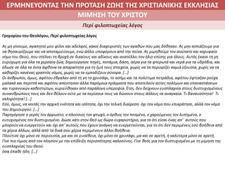 ΕΡΜΗΝΕΥΟΝΤΑΣ ΤΗΝ ΠΡΟΤΑΣΗ ΖΩΗΣ ΤΗΣ ΧΡΙΣΤΙΑΝΙΚΗΣ ΕΚΚΛΗΣΙΑΣ
2. ΖΩΝΤΑΣ ΜΕ ΝΟΗΜΑ ΣΤΟΝ ΚΟΣΜΟΜΙΜΗΣΗ ΤΟΥ ΧΡΙΣΤΟΥ
Περί φιλοπτωχείας λόγος
Γρηγορίου του Θεολόγου, Περί φιλοπτωχείας λόγος
Ας μη γίνουμε, αγαπητοί μου φίλοι και αδελφοί, κακοί διαχειριστές των αγαθών που μας δόθηκαν. Ας μην κοπιάζουμε για
να θησαυρίζουμε και να αποταμιεύουμε, ενώ άλλοι υποφέρουν από την πείνα. Ας μιμηθούμε τον ανώτατο και κορυφαίο
νόμο του Θεού, που στέλνει τη βροχή σε δικαίους και αδίκους και ανατέλλει τον ήλιο επίσης για όλους. Αυτός έκανε τη γη
ευρύχωρη για όλα τα χερσαία ζώα, δημιούργησε πηγές, ποτάμια, δάση, αέρα για τα φτερωτά και νερά για τα υδρόβια, και
έδωσε σε όλα τα όντα άφθονα τα απαραίτητα για τη ζωή τους στοιχεία, χωρίς να τα περιορίζει καμιά εξουσία, χωρίς να τα
καθορίζει κανένας γραπτός νόμος, χωρίς να τα εμποδίζουν σύνορα. […]
Οι άνθρωποι, όμως, αφότου έβγαλαν από τη γη το χρυσάφι, το ασήμι και τα πολύτιμα πετράδια, αφότου έφτιαξαν ρούχα
μαλακά και περιττά και αφότου απέκτησαν άλλα παρόμοια πράγματα που αποτελούν αιτίες πολέμων και επαναστάσεων
και τυραννικών καθεστώτων, κυριεύθηκαν από παράλογη υπεροψία. Έτσι, δεν δείχνουν ευσπλαχνία στους δυστυχισμένους
συνανθρώπους τους και δεν θέλουν ούτε με τα περίσσια τους να δώσουν στους άλλους τα αναγκαία. Τι βαναυσότητα! Τι
σκληρότητα! […]
Εσύ, όμως, να κοιτάς την αρχική ενότητα και ισότητα, όχι την τελική διαίρεση∙ όχι τον νόμο που επικράτησε, αλλά τον νόμο
του Δημιουργού. […]
Παρηγόρησε ο γερός τον άρρωστο, ο πλούσιος τον φτωχό, ο όρθιος τον πεσμένο, ο χαρούμενος τον λυπημένο, ο
ευτυχισμένος τον δυστυχισμένο. Δώσε κάτι στον Θεό ως δώρο ευχαριστήριο, για το ότι είσαι ένας απ’ αυτούς που
μπορούν να ευεργετούν και όχι απ’ αυτούς που έχουν ανάγκη να ευεργετούνται, για το ότι δεν περιμένεις εσύ βοήθεια από
τα χέρια άλλων, αλλά από τα δικά σου χέρια περιμένουν άλλοι βοήθεια.
Πλούτισε όχι μόνο σε περιουσία, μα και σε ευσέβεια, όχι μόνο σε χρυσάφι, μα και σε αρετή, ή καλύτερα μόνο σε αρετή.
Γίνε πιο τίμιος από τον πλησίον με την επίδειξη περισσότερης καλοσύνης. Γίνε θεός για τον δυστυχισμένο με τη μίμηση της
ευσπλαχνίας του Θεού.
όσα έπαθε ήδη. […]
 
