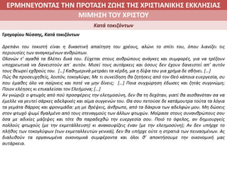 ΕΡΜΗΝΕΥΟΝΤΑΣ ΤΗΝ ΠΡΟΤΑΣΗ ΖΩΗΣ ΤΗΣ ΧΡΙΣΤΙΑΝΙΚΗΣ ΕΚΚΛΗΣΙΑΣ
2. ΖΩΝΤΑΣ ΜΕ ΝΟΗΜΑ ΣΤΟΝ ΚΟΣΜΟΜΙΜΗΣΗ ΤΟΥ ΧΡΙΣΤΟΥ
Κατά τοκιζόντων
Γρηγορίου Νύσσης, Κατά τοκιζόντων
Δρεπάνι του τοκιστή είναι η δικαστική απαίτηση του χρέους, αλώνι το σπίτι του, όπου λιανίζει τις
περιουσίες των αναγκεμένων ανθρώπων.
Ολονών τ’ αγαθά τα βλέπει δικά του. Εύχεται στους ανθρώπους ανάγκες και συμφορές, για να τρέξουν
υποχρεωτικά να δανειστούν απ΄ αυτόν. Μισεί τους αυτάρκεις και όσους δεν έχουν δανειστεί απ’ αυτόν
τους θεωρεί εχθρούς του. […] Καθημερινά μετράει τα κέρδη, μα η δίψα του για χρήμα δε σβήνει. […]
Πώς θα προσευχηθείς, λοιπόν, τοκογλύφε; Με τι συνείδηση θα ζητήσεις από τον Θεό κάποια ευεργεσία, συ
που έμαθες όλο να παίρνεις και ποτέ να μην δίνεις; […] Ποια συγχώρηση έδωσες και ζητάς συγγνώμη;
Ποιον ελέησες κι επικαλείσαι τον Ελεήμονα; […]
Αν γνώριζε ο φτωχός από πού προσφέρεις την ελεημοσύνη, δεν θα τη δεχόταν, γιατί θα αισθανόταν σα να
έμελλε να γευτεί σάρκες αδελφικές και αίμα συγγενών του. Θα σου πετούσε δε κατάμουτρα τούτα τα λόγια
τα γεμάτα θάρρος και φρονιμάδα: μη με θρέψεις, άνθρωπε, από τα δάκρυα των αδελφών μου. Μη δώσεις
στον φτωχό ψωμί βγαλμένο από τους στεναγμούς των άλλων φτωχών. Μοίρασε στους συνανθρώπους σου
όσα με αδικίες μάζεψες και τότε θα παραδεχθώ την ευεργεσία σου. Ποιό το όφελος, αν δημιουργείς
πολλούς φτωχούς (με την εκμετάλλευση) κι ανακουφίζεις έναν (με την ελεημοσύνη); Αν δεν υπήρχε το
πλήθος των τοκογλύφων (των εκμεταλλευτών γενικά), δεν θα υπήρχε ούτε η στρατιά των πεινασμένων. Ας
διαλυθούν τα οργανωμένα οικονομικά συμφέροντα και όλοι θ’ αποκτήσουμε την οικονομική μας
αυτάρκεια.
 
