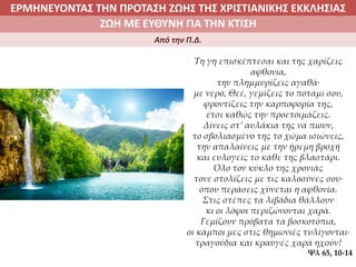 ΕΡΜΗΝΕΥΟΝΤΑΣ ΤΗΝ ΠΡΟΤΑΣΗ ΖΩΗΣ ΤΗΣ ΧΡΙΣΤΙΑΝΙΚΗΣ ΕΚΚΛΗΣΙΑΣ
2. ΖΩΝΤΑΣ ΜΕ ΝΟΗΜΑ ΣΤΟΝ ΚΟΣΜΟΖΩΗ ΜΕ ΕΥΘΥΝΗ ΓΙΑ ΤΗΝ ΚΤΙΣΗ
Από την Π.Δ.
Τη γη επισκέπτεσαι και της χαρίζεις
αφθονία,
την πλημμυρίζεις αγαθά∙
με νερό, Θεέ, γεμίζεις το ποτάμι σου,
φροντίζεις την καρποφορία της,
έτσι καθώς την προετοιμάζεις.
Δίνεις στ’ αυλάκια της να πιουν,
το σβολιασμένο της το χώμα ισιώνεις,
την απαλαίνεις με την ήρεμη βροχή
και ευλογείς το κάθε της βλαστάρι.
Όλο τον κύκλο της χρονιάς
τονε στολίζεις με τις καλοσύνες σου∙
όπου περάσεις χύνεται η αφθονία.
Στις στέπες τα λιβάδια θάλλουν
κι οι λόφοι περιζώνονται χαρά.
Γεμίζουν πρόβατα τα βοσκοτόπια,
οι κάμποι μες στις θημωνιές τυλίγονται∙
τραγούδια και κραυγές χαρά ηχούν!
Ψλ 65, 10-14
 
