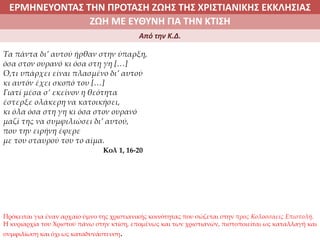 ΕΡΜΗΝΕΥΟΝΤΑΣ ΤΗΝ ΠΡΟΤΑΣΗ ΖΩΗΣ ΤΗΣ ΧΡΙΣΤΙΑΝΙΚΗΣ ΕΚΚΛΗΣΙΑΣ
2. ΖΩΝΤΑΣ ΜΕ ΝΟΗΜΑ ΣΤΟΝ ΚΟΣΜΟΖΩΗ ΜΕ ΕΥΘΥΝΗ ΓΙΑ ΤΗΝ ΚΤΙΣΗ
Από την Κ.Δ.
Τα πάντα δι’ αυτού ήρθαν στην ύπαρξη,
όσα στον ουρανό κι όσα στη γη […]
Ό,τι υπάρχει είναι πλασμένο δι’ αυτού
κι αυτόν έχει σκοπό του […]
Γιατί μέσα σ’ εκείνον η θεότητα
έστερξε ολάκερη να κατοικήσει,
κι όλα όσα στη γη κι όσα στον ουρανό
μαζί της να συμφιλιώσει δι’ αυτού,
που την ειρήνη έφερε
με του σταυρού του το αίμα.
Κολ 1, 16-20
Πρόκειται για έναν αρχαίο ύμνο της χριστιανικής κοινότητας που σώζεται στην προς Κολοσσαείς Επιστολή.
Η κυριαρχία του Χριστού πάνω στην κτίση, επομένως και των χριστιανών, πιστοποιείται ως καταλλαγή και
συμφιλίωση και όχι ως καταδυνάστευση.
 