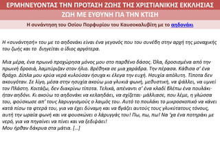 ΕΡΜΗΝΕΥΟΝΤΑΣ ΤΗΝ ΠΡΟΤΑΣΗ ΖΩΗΣ ΤΗΣ ΧΡΙΣΤΙΑΝΙΚΗΣ ΕΚΚΛΗΣΙΑΣ
2. ΖΩΝΤΑΣ ΜΕ ΝΟΗΜΑ ΣΤΟΝ ΚΟΣΜΟΖΩΗ ΜΕ ΕΥΘΥΝΗ ΓΙΑ ΤΗΝ ΚΤΙΣΗ
Η συνάντηση του Οσίου Πορφυρίου του Καυσοκαλυβίτη με το αηδονάκι
Η «συνάντησή» του με το αηδονάκι είναι ένα γεγονός που του συνέβη στην αρχή της μοναχικής
του ζωής και το διηγείται ο ίδιος αργότερα.
Μια μέρα, ένα πρωινό προχώρησα μόνος μου στο παρθένο δάσος. Όλα, δροσισμένα από την
πρωινή δροσιά, λαμπύριζαν στον ήλιο. Βρέθηκα σε μια χαράδρα. Την πέρασα. Κάθισα σ’ ένα
βράχο. Δίπλα μου κρύα νερά κυλούσαν ήσυχα κι έλεγα την ευχή. Ησυχία απόλυτη. Τίποτα δεν
ακουγόταν. Σε λίγο, μέσα στην ησυχία ακούω μια γλυκιά φωνή, μεθυστική, να ψάλλει, να υμνεί
τον Πλάστη. Κοιτάζω, δεν διακρίνω τίποτα. Τελικά, απέναντι σ’ ένα κλαδί βλέπω ένα πουλάκι∙
ήταν αηδόνι. Κι ακούω το αηδονάκι να κελαηδάει, να σχίζεται∙ μάλλιασε, που λέμε, η γλώσσα
του, φούσκωσε απ’ τους λαρυγγισμούς ο λαιμός του. Αυτό το πουλάκι το μικροσκοπικό να κάνει
κατά πίσω τα φτερά του, για να έχει δύναμη και να βγάζει αυτούς τους γλυκύτατους τόνους,
αυτή την ωραία φωνή και να φουσκώνει ο λάρυγγάς του! Πω, πω, πω! Να ‘χα ένα ποτηράκι με
νερό, για να πηγαίνει να πίνει και να ξεδιψάει!
Μου ήρθαν δάκρυα στα μάτια. […]
 