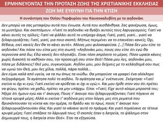 ΕΡΜΗΝΕΥΟΝΤΑΣ ΤΗΝ ΠΡΟΤΑΣΗ ΖΩΗΣ ΤΗΣ ΧΡΙΣΤΙΑΝΙΚΗΣ ΕΚΚΛΗΣΙΑΣ
2. ΖΩΝΤΑΣ ΜΕ ΝΟΗΜΑ ΣΤΟΝ ΚΟΣΜΟΖΩΗ ΜΕ ΕΥΘΥΝΗ ΓΙΑ ΤΗΝ ΚΤΙΣΗ
Η συνάντηση του Οσίου Πορφυρίου του Καυσοκαλυβίτη με το αηδονάκι
Δεν μπορώ να σας μεταφέρω αυτά που ένιωσα. Αυτά που αισθάνθηκα. Σας φανέρωσα, όμως,
το μυστήριο. Και σκεπτόμουν. «Γιατί το αηδονάκι να βγάζει αυτούς τους λαρυγγισμούς; Γιατί να
κάνει αυτές τις τρίλιες; Γιατί να ψάλλει αυτό το υπέροχο άσμα; Γιατί, γιατί, γιατί… γιατί να
ξελαρυγγιάζεται; Γιατί, γιατί, για ποιο σκοπό; Μήπως περιμένει να το επαινέσει κανείς; Όχι,
βέβαια, εκεί κανείς δεν θα το κάνει αυτό». Μόνος μου φιλοσοφούσα. […] Πόσα δεν μου είπε το
αηδονάκι! Και πόσα του είπα μες στη σιωπή: «Αηδονάκι μου, ποιος σου είπε ότι εγώ θα
περνούσα από δω; Εδώ κανείς δεν πλησιάζει. Είναι τόσο απρόσιτο το μέρος. Πόσο ωραία κάνεις
χωρίς διακοπή το καθήκον σου, την προσευχή σου στον Θεό! Πόσα μου λες, αηδονάκι μου,
πόσα με διδάσκεις! Θεέ μου, συγκινούμαι. Αηδόνι μου, μου δείχνεις με το κελάηδημά σου πως
να υμνώ τον Θεό, μου λες χίλια, πολλά, πάρα πολλά...
Δεν είμαι καλά από υγεία, να τα πω όπως τα νιώθω. Θα μπορούσε να γραφεί ένα ολόκληρο
πεζογράφημα. Το αγάπησα πολύ το αηδόνι. Το αγάπησα και μ’ ενέπνευσε. Σκέφτηκα: «Γιατί
εκείνο κι όχι κι εγώ; Γιατί εκείνο να κρύβεται κι όχι κι εγώ;». Και μου ήρθε στον νου ότι πρέπει
να φύγω, πρέπει να χαθώ, πρέπει να μην υπάρχω. Είπα: «Γιατί; Είχε αυτό κόσμο μπροστά του;
Ήξερε ότι ήμουν εγώ και τ’ άκουγα; Ποιος τ’ άκουγε που ξελαρυγγιάζονταν; Γιατί πήγαινε σε
τέτοια κρυφά μέρη; Αλλά κι εκείνα τ’ αηδόνια μες στον λόγγο, μες στη ρεματιά που
βρισκόντουσαν τη νύκτα και την ημέρα, το βράδυ και το πρωί, ποιος τ’ άκουγε που
ξελαρυγγιαζόντουσαν όλα; Και γιατί το κάνανε αυτό το πράγμα; Και γιατί πηγαίνανε σε τέτοια
κρυφά μέρη; Γιατί σπάζανε το λάρυγγά τους; Ο σκοπός ήταν η λατρεία, το ψάλσιμο στον
Δημιουργό τους, η λατρεία στον Θεό». Έτσι τα εξηγούσα.
 