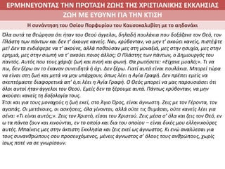 ΕΡΜΗΝΕΥΟΝΤΑΣ ΤΗΝ ΠΡΟΤΑΣΗ ΖΩΗΣ ΤΗΣ ΧΡΙΣΤΙΑΝΙΚΗΣ ΕΚΚΛΗΣΙΑΣ
2. ΖΩΝΤΑΣ ΜΕ ΝΟΗΜΑ ΣΤΟΝ ΚΟΣΜΟΖΩΗ ΜΕ ΕΥΘΥΝΗ ΓΙΑ ΤΗΝ ΚΤΙΣΗ
Η συνάντηση του Οσίου Πορφυρίου του Καυσοκαλυβίτη με το αηδονάκι
Όλα αυτά τα θεώρησα ότι ήταν του Θεού άγγελοι, δηλαδή πουλάκια που δοξάζανε τον Θεό, τον
Πλάστη των πάντων και δεν τ’ άκουγε κανείς. Ναι, κρύβονταν, να μην τ’ ακούει κανείς, πιστέψτε
με! Δεν τα ενδιέφερε να τ’ ακούνε, αλλά ποθούσαν μες στη μοναξιά, μες στην ησυχία, μες στην
ερημιά, μες στην σιωπή να τ’ ακούει ποιος άλλος; Ο Πλάστης των πάντων, ο Δημιουργός του
παντός. Αυτός που τους χάριζε ζωή και πνοή και φωνή. Θα ρωτήσετε: «Είχανε μυαλό;». Τι να
πω, δεν ξέρω αν το έκαναν συνειδητά ή όχι. Δεν ξέρω. Γιατί αυτά είναι πουλάκια. Μπορεί τώρα
να είναι στη ζωή και μετά να μην υπάρχουν, όπως λέει η Αγία Γραφή. Δεν πρέπει εμείς να
σκεπτόμαστε διαφορετικά απ’ ό,τι λέει η Αγία Γραφή. Ο Θεός μπορεί να μας παρουσιάσει ότι
όλοι αυτοί ήταν άγγελοι του Θεού. Εμείς δεν τα ξέρουμε αυτά. Πάντως κρύβονταν, να μην
ακούσει κανείς τη δοξολογία τους.
Έτσι και για τους μοναχούς η ζωή εκεί, στο Άγιο Όρος, είναι άγνωστη. Ζεις με τον Γέροντα, τον
αγαπάς. Οι μετάνοιες, οι ασκήσεις, όλα γίνονται, αλλά ούτε τις θυμάσαι, ούτε κανείς λέει για
σένα: «Τι είναι αυτός;». Ζεις τον Χριστό, είσαι του Χριστού. Ζεις μέσα σ’ όλα και ζεις τον Θεό, εν
ω τα πάντα ζουν και κινούνται, εν το οποίο και δια του οποίου – είναι δικές μου ελληνικούρες
αυτές. Μπαίνεις μες στην άκτιστη Εκκλησία και ζεις εκεί ως άγνωστος. Κι ενώ αναλύεσαι για
τους συνανθρώπους σου προσευχόμενος, μένεις άγνωστος σ’ όλους τους ανθρώπους, χωρίς
ίσως ποτέ να σε γνωρίσουν.
 