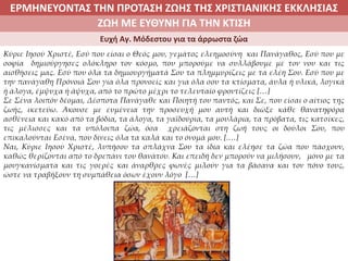ΕΡΜΗΝΕΥΟΝΤΑΣ ΤΗΝ ΠΡΟΤΑΣΗ ΖΩΗΣ ΤΗΣ ΧΡΙΣΤΙΑΝΙΚΗΣ ΕΚΚΛΗΣΙΑΣ
2. ΖΩΝΤΑΣ ΜΕ ΝΟΗΜΑ ΣΤΟΝ ΚΟΣΜΟΖΩΗ ΜΕ ΕΥΘΥΝΗ ΓΙΑ ΤΗΝ ΚΤΙΣΗ
Ευχή Αγ. Μόδεστου για τα άρρωστα ζώα
Κύριε Ιησού Χριστέ, Εσύ που είσαι ο Θεός μου, γεμάτος ελεημοσύνη και Πανάγαθος, Εσύ που με
σοφία δημιούργησες ολόκληρο τον κόσμο, που μπορούμε να συλλάβουμε με τον νου και τις
αισθήσεις μας. Εσύ που όλα τα δημιουργήματά Σου τα πλημμυρίζεις με τα ελέη Σου. Εσύ που με
την πανάγαθη Πρόνοιά Σου για όλα προνοείς και για όλα σου τα κτίσματα, άυλα ή υλικά, λογικά
ή άλογα, έμψυχα ή άψυχα, από το πρώτο μέχρι το τελευταίο φροντίζεις […]
Σε Σένα λοιπόν δέομαι, Δέσποτα Πανάγαθε και Ποιητή του παντός, και Σε, που είσαι ο αίτιος της
ζωής, ικετεύω. Άκουσε με ευμένεια την προσευχή μου αυτή και διώξε κάθε θανατηφόρα
ασθένεια και κακό από τα βόδια, τα άλογα, τα γαϊδούρια, τα μουλάρια, τα πρόβατα, τις κατσίκες,
τις μέλισσες και τα υπόλοιπα ζώα, όσα χρειάζονται στη ζωή τους οι δούλοι Σου, που
επικαλούνται Εσένα, που δίνεις όλα τα καλά και το όνομά μου. [.…]
Ναι, Κύριε Ιησού Χριστέ, λυπήσου τα σπλάχνα Σου τα ίδια και ελέησε τα ζώα που πάσχουν,
καθώς θερίζονται από το δρεπάνι του θανάτου. Και επειδή δεν μπορούν να μιλήσουν, μόνο με τα
μουγκανίσματα και τις γοερές και άναρθρες φωνές μιλούν για τα βάσανα και τον πόνο τους,
ώστε να τραβήξουν τη συμπάθεια όσων έχουν λόγο […]
 