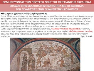 ΕΡΜΗΝΕΥΟΝΤΑΣ ΤΗΝ ΠΡΟΤΑΣΗ ΖΩΗΣ ΤΗΣ ΧΡΙΣΤΙΑΝΙΚΗΣ ΕΚΚΛΗΣΙΑΣ
ΕΙΣΟΔΟΣ ΣΤΗΝ ΕΚΚΛΗΣΙΑΣΤΙΚΗ ΚΟΙΝΟΤΗΤΑ ΜΕ ΤΟ ΒΑΠΤΙΣΜΑ.
ΖΩΗ ΕΥΧΑΡΙΣΤΙΑΣ ΣΤΗΝ ΕΚΚΛΗΣΙΑΣΤΙΚΗ ΚΟΙΝΟΤΗΤΑ
•Η ζωή των χριστιανών ως ζωή Ευχαριστίας
Αυτοί όλοι ήταν αφοσιωμένοι στη διδασκαλία των αποστόλων και στη μεταξύ τους κοινωνία, στην
τέλεση της θείας Ευχαριστίας και στις προσευχές. Ένα δέος τους κατείχε όλους όσοι έβλεπαν
πολλά εκπληκτικά θαύματα να γίνονται μέσω των αποστόλων. Κι όλοι οι πιστοί ζούσαν σ’ έναν
τόπο και είχαν τα πάντα κοινά∙ ακόμη πουλούσαν και τα κτήματα και τα υπάρχοντά τους, και
μοίραζαν τα χρήματα σε όλους, ανάλογα με τις ανάγκες του καθενός.
Κάθε μέρα συγκεντρώνονταν με ομοψυχία στον ναό, τελούσαν τη θεία Ευχαριστία σε σπίτια,
τρώγοντας την τροφή τους γεμάτοι χαρά και με απλότητα στην καρδιά. Δοξολογούσαν τον Θεό,
κι όλος ο λαός τους εκτιμούσε. Και ο Κύριος πρόσθετε κάθε μέρα στην εκκλησία αυτούς που
σώζονταν. Πραξ 2, 42-47
 