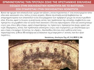 ΕΡΜΗΝΕΥΟΝΤΑΣ ΤΗΝ ΠΡΟΤΑΣΗ ΖΩΗΣ ΤΗΣ ΧΡΙΣΤΙΑΝΙΚΗΣ ΕΚΚΛΗΣΙΑΣ
2. ΖΩΝΤΑΣ ΜΕ ΝΟΗΜΑ ΣΤΟΝ ΚΟΣΜΟ
Κατά την ημέρα που αποκαλείται «μέρα του ήλιου», συγκεντρώνονται σ’ ένα συγκεκριμένο τόπο
όλοι όσοι κατοικούν στις πόλεις ή τους αγρούς. (Κατά τη σύναξη αυτή) διαβάζονται τα
απομνημονεύματα των αποστόλων ή τα συγγράμματα των προφητών μέχρι να συγκεντρωθούν
όλοι. Έπειτα, αφού τελειώσει η ανάγνωση, αυτός που προΐσταται της σύναξης συμβουλεύει και
προτρέπει να μιμηθούν όλα τα καλά (που άκουσαν). Έπειτα σηκωνόμαστε όλοι και αναπέμπουμε
ευχές και, όπως ήδη είπαμε, αφού σταματήσουμε τις προσευχές προσφέρεται ψωμί, κρασί και
νερό. Παρομοίως, αυτός που προΐσταται αναπέμπει ευχές και ευχαριστίες με όση δύναμη έχει
και ο λαός επευφημεί λέγοντας το «Αμήν». Ακολούθως δίνεται στον καθένα από τους
παριστάμενους η Θεία Μετάληψη και οι διάκονοι τη μεταφέρουν σ’ αυτούς που δεν ήταν
παρόντες.
Ιουστίνος, Απολογία Της, 67, 3-5, ΒΕΠ 3, 198
ΕΙΣΟΔΟΣ ΣΤΗΝ ΕΚΚΛΗΣΙΑΣΤΙΚΗ ΚΟΙΝΟΤΗΤΑ ΜΕ ΤΟ ΒΑΠΤΙΣΜΑ.
ΖΩΗ ΕΥΧΑΡΙΣΤΙΑΣ ΣΤΗΝ ΕΚΚΛΗΣΙΑΣΤΙΚΗ ΚΟΙΝΟΤΗΤΑ
 