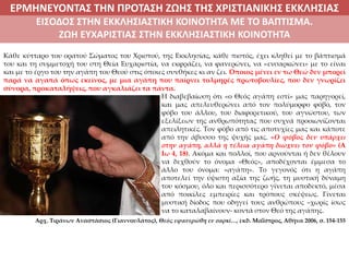 ΕΡΜΗΝΕΥΟΝΤΑΣ ΤΗΝ ΠΡΟΤΑΣΗ ΖΩΗΣ ΤΗΣ ΧΡΙΣΤΙΑΝΙΚΗΣ ΕΚΚΛΗΣΙΑΣ
2. ΖΩΝΤΑΣ ΜΕ ΝΟΗΜΑ ΣΤΟΝ ΚΟΣΜΟΕΙΣΟΔΟΣ ΣΤΗΝ ΕΚΚΛΗΣΙΑΣΤΙΚΗ ΚΟΙΝΟΤΗΤΑ ΜΕ ΤΟ ΒΑΠΤΙΣΜΑ.
ΖΩΗ ΕΥΧΑΡΙΣΤΙΑΣ ΣΤΗΝ ΕΚΚΛΗΣΙΑΣΤΙΚΗ ΚΟΙΝΟΤΗΤΑ
Κάθε κύτταρο του ορατού Σώματος του Χριστού, της Εκκλησίας, κάθε πιστός, έχει κληθεί με το βάπτισμά
του και τη συμμετοχή του στη Θεία Ευχαριστία, να εκφράζει, να φανερώνει, να «ενσαρκώνει» με το είναι
και με το έργο του την αγάπη του Θεού στις όποιες συνθήκες κι αν ζει. Όποιος μένει εν τω Θεώ δεν μπορεί
παρά να αγαπά όπως εκείνος, με μια αγάπη που παίρνει τολμηρές πρωτοβουλίες, που δεν γνωρίζει
σύνορα, προκαταλήψεις, που αγκαλιάζει τα πάντα.
Η διαβεβαίωση ότι «ο Θεός αγάπη εστί» μας παρηγορεί,
και μας απελευθερώνει από τον πολύμορφο φόβο, τον
φόβο του άλλου, του διαφορετικού, του αγνώστου, των
εξελίξεων της ανθρωπότητας που συχνά προοιωνίζονται
απειλητικές. Τον φόβο από τις αποτυχίες μας και κάποτε
από την άβυσσο της ψυχής μας. «Ο φόβος δεν υπάρχει
στην αγάπη, αλλά η τέλεια αγάπη διώχνει τον φόβο» (Α
Ιω 4, 18). Ακόμα και πολλοί, που αρνούνται ή δεν θέλουν
να δεχθούν το όνομα «Θεός», αποδέχονται έμμεσα το
άλλο του όνομα: «αγάπη». Το γεγονός ότι η αγάπη
αποτελεί την ύψιστη αξία της ζωής, τη μυστική δύναμη
του κόσμου, όλο και περισσότερο γίνεται αποδεκτό, μέσα
από ποικίλες εμπειρίες και τρόπους σκέψεως. Γίνεται
μυστική δίοδος που οδηγεί τους ανθρώπους –χωρίς ίσως
να το καταλαβαίνουν- κοντά στον Θεό της αγάπης.
Αρχ. Τιράνων Αναστάσιος (Γιαννουλάτος), Θεός εφανερώθη εν σαρκί…, εκδ. Μαΐστρος, Αθήνα 2006, σ. 154-155
 