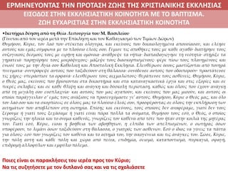 ΕΡΜΗΝΕΥΟΝΤΑΣ ΤΗΝ ΠΡΟΤΑΣΗ ΖΩΗΣ ΤΗΣ ΧΡΙΣΤΙΑΝΙΚΗΣ ΕΚΚΛΗΣΙΑΣ
2. ΖΩΝΤΑΣ ΜΕ ΝΟΗΜΑ ΣΤΟΝ ΚΟΣΜΟΕΙΣΟΔΟΣ ΣΤΗΝ ΕΚΚΛΗΣΙΑΣΤΙΚΗ ΚΟΙΝΟΤΗΤΑ ΜΕ ΤΟ ΒΑΠΤΙΣΜΑ.
ΖΩΗ ΕΥΧΑΡΙΣΤΙΑΣ ΣΤΗΝ ΕΚΚΛΗΣΙΑΣΤΙΚΗ ΚΟΙΝΟΤΗΤΑ
•Ικετήρια δέηση από τη Θεία Λειτουργία του Μ. Βασιλείου
(Γίνεται από τον ιερέα μετά την Επίκληση και τον Καθαγιασμό των Τιμίων Δώρων)
Θυμήσου, Κύριε, τον λαό που στέκεται ολόγυρα, και εκείνους που δικαιολογημένα απουσίασαν, και ελέησε
αυτούς και εμάς σύμφωνα με το πλούσιο έλεός σου. Γέμισε τις αποθήκες τους με κάθε αγαθό∙ διατήρησε τους
συζυγικούς δεσμούς τους με ειρήνη και ομόνοια∙ ανάθρεψε τα νήπια∙ διαπαιδαγώγησε τη νεότητα∙ στήριξε τα
γηρατειά∙ παρηγόρησε τους μικρόψυχους∙ μάζεψε τους διασκορπισμένους∙ φέρε πίσω τους πλανημένους και
ένωσέ τους με την Αγία σου Καθολική και Αποστολική Εκκλησία. Ελευθέρωσε όσους μαστίζονται από πονηρά
πνεύματα∙ συντρόφεψε αυτούς που ταξιδεύουν στη θάλασσα∙ συνόδευσε αυτούς που οδοιπορούν∙ προστάτευσε
τις χήρες∙ υπεράσπισε τα ορφανά∙ ελευθέρωσε τους αιχμαλώτους∙ θεράπευσε τους ασθενείς. Θυμήσου, Κύριε,
ο Θεός μας, εκείνους που βρίσκονται στα δικαστήρια και στα καταναγκαστικά έργα και στις εξορίες και σε
πικρές σκλαβιές και σε κάθε θλίψη και ανάγκη και δύσκολη περίσταση, καθώς και όλους που έχουν ανάγκη
από τη μεγάλη σου ευσπλαχνία∙ και αυτούς που μας αγαπούν, και εκείνους που μας μισούν, και αυτούς οι
οποίοι παράγγειλαν σ’ εμάς τους ανάξιους να προσευχόμαστε γι’ αυτούς. Θυμήσου, Κύριε ο Θεός μας, και όλο
τον λαό σου και να σκορπίσεις σε όλους μας το πλούσιο έλεός σου, προσφέροντας σε όλους την εκπλήρωση των
αιτημάτων που αποβλέπουν στη σωτηρία. Επίσης και εκείνους, τους οποίους δεν αναφέραμε, γιατί δεν τους
ξέρουμε ή γιατί τους ξεχάσαμε ή γιατί είναι πάρα πολλά τα ονόματα, θυμήσου τους εσύ, ο Θεός, ο οποίος
γνωρίζεις την ηλικία και το όνομα καθενός, γνωρίζεις τον καθένα από τότε που ήταν στην κοιλιά της μητέρας
του. Γιατί εσύ, Κύριε, είσαι η βοήθεια των αβοήθητων, η ελπίδα των απελπισμένων, ο σωτήρας όσων
υποφέρουν, το λιμάνι όσων ταξιδεύουν στη θάλασσα, ο γιατρός των ασθενών. Εσύ ο ίδιος να γίνεις τα πάντα
για όλους∙ εσύ που γνωρίζεις τον καθένα και το αίτημά του, την οικογένεια και τις ανάγκες του. Σώσε, Κύριε,
την πόλη αυτή και κάθε πόλη και χώρα από πείνα, επιδημία, σεισμό, καταποντισμό, πυρκαγιά, σφαγή,
επιδρομή αλλοφύλων και εμφύλιο πόλεμο.
Ποιες είναι οι παρακλήσεις του ιερέα προς τον Κύριο;
Να τις συζητήσετε με τον διπλανό σας και να τις σχολιάσετε
 