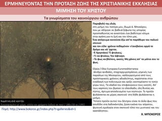 ΕΡΜΗΝΕΥΟΝΤΑΣ ΤΗΝ ΠΡΟΤΑΣΗ ΖΩΗΣ ΤΗΣ ΧΡΙΣΤΙΑΝΙΚΗΣ ΕΚΚΛΗΣΙΑΣ
2. ΖΩΝΤΑΣ ΜΕ ΝΟΗΜΑ ΣΤΟΝ ΚΟΣΜΟΜΙΜΗΣΗ ΤΟΥ ΧΡΙΣΤΟΥ
Τα γνωρίσματα του καινούργιου ανθρώπου
Παραβολή της ελιάς
στη μνήμη του πατέρα μου, Θωμά Δ. Mποκόρου,
που με οδήγησε σε βαθειά ξέφωτα της ιστορίας
προσπαθώντας να αναστήσει ένα βαθύτερο νόημα
στην αγάπη για τη ζωή και τον τόπο μας.
Ένα απόγευμα κοιτούσα έξω απ’το παράθυρο του παλιού
σπιτιού
και τον είδα -χρόνια πεθαμένον- ν’ανεβαίνει αργά το
δρόμο και νά ‘ρχεται.
–Έ Χρηστάκη! Τί φτιάνεις;
–Τι να φτιάνω; Τον άφτιαγο.
–Το φως να βλέπεις, ακούς; Μη χάνεις απ’ τα μάτια σου το
φως.
Ελαία / Olea Europaea Euromediterranea
Δένδρο αειθαλές, σταχταργυροπράσινο, γηγενές των
παραλίων της Μεσογείου, καλλιεργούμενο από τους
προϊστορικούς χρόνους αδιαλείπτως, παρίσταται στην
εναλλαγή των πολιτισμών και ορίζει ανεπηρέαστο το τοπίο
γύρω τους. Τα κλαδιά του στεφανώνουν τους νικητές. Απ’
τους καρπούς του βγαίνει το ελαιόλαδο, ύλη θυσίας και
πίστης, άρτυμα αποκλεισμένο των νηστειών. Το προϊόν
φυλάσσεται σε μέρος σκοτεινό· στη λήθη φυλάσσεται η
μνήμη.
Ύστατο πρoϊόν αυτού του δέντρου είναι το άϋλο φως που
αποδίδει στα λαδοκάντηλα, ζώσα εικόνα του αόρατου,
φωτεινή ομολογία στον σκοτεινό τόπο του μυστικού και του
ακατάληπτου.
Χ. ΜΠΟΚΟΡΟΣ
Πηγή: http://www.bokoros.gr/index.php?t=galleries&id=1
 