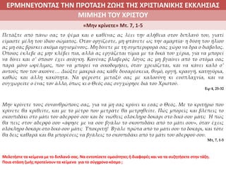 ΕΡΜΗΝΕΥΟΝΤΑΣ ΤΗΝ ΠΡΟΤΑΣΗ ΖΩΗΣ ΤΗΣ ΧΡΙΣΤΙΑΝΙΚΗΣ ΕΚΚΛΗΣΙΑΣ
2. ΖΩΝΤΑΣ ΜΕ ΝΟΗΜΑ ΣΤΟΝ ΚΟΣΜΟΜΙΜΗΣΗ ΤΟΥ ΧΡΙΣΤΟΥ
«Μην κρίνετε» Μτ. 7, 1-5
Πετάξτε από πάνω σας το ψέμα και ο καθένας ας λέει την αλήθεια στον διπλανό του, γιατί
είμαστε μέλη του ίδιου σώματος. Όταν οργίζεστε, μη φτάνετε ως την αμαρτία∙ η δύση του ήλιου
ας μη σας βρίσκει ακόμα οργισμένους. Μη δίνετε με τη συμπεριφορά σας χώρο να δρα ο διάβολος.
Όποιος έκλεβε ας μην κλέβει πια, αλλά ας εργάζεται τίμια με τα δικά του χέρια, για να μπορεί
να δίνει και σ’ όποιον έχει ανάγκη. Κανένας βλαβερός λόγος ας μη βγαίνει από το στόμα σας
παρά μόνο ωφέλιμος, που να μπορεί να οικοδομήσει, όταν χρειάζεται, και να κάνει καλό σ’
αυτούς που τον ακούνε… Διώξτε μακριά σας κάθε δυσαρέσκεια, θυμό, οργή, κραυγή, κατηγόρια,
καθώς και άλλη κακότητα. Να φέρεστε μεταξύ σας με καλοσύνη κι ευσπλαχνία, και να
συγχωρείτε ο ένας τον άλλο, όπως κι ο Θεός σας συγχώρησε διά του Χριστού.
Εφ 4, 25-32
Μην κρίνετε τους συνανθρώπους σας, για να μη σας κρίνει κι εσάς ο Θεός. Με το κριτήριο που
κρίνετε θα κριθείτε, και με το μέτρο που μετράτε θα μετρηθείτε. Πώς μπορείς και βλέπεις το
σκουπιδάκι στο μάτι του αδερφού σου και δε νιώθεις ολόκληρο δοκάρι στο δικό σου μάτι; Ή πώς
θα πεις στον αδερφό σου «άφησε με να σου βγάλω το σκουπιδάκι από το μάτι σου», όταν έχεις
ολόκληρο δοκάρι στο δικό σου μάτι; Υποκριτή! Βγάλε πρώτα από το μάτι σου το δοκάρι, και τότε
θα δεις καθαρά και θα μπορέσεις να βγάλεις το σκουπιδάκι από το μάτι του αδερφού σου.
Μτ, 7, 1-5
Μελετήστε τα κείμενα με το διπλανό σας. Να εντοπίσετε ομοιότητες ή διαφορές και να τα συζητήσετε στην τάξη.
Ποια στάση ζωής προτείνουν τα κείμενα για το σύγχρονο κόσμο ;
 