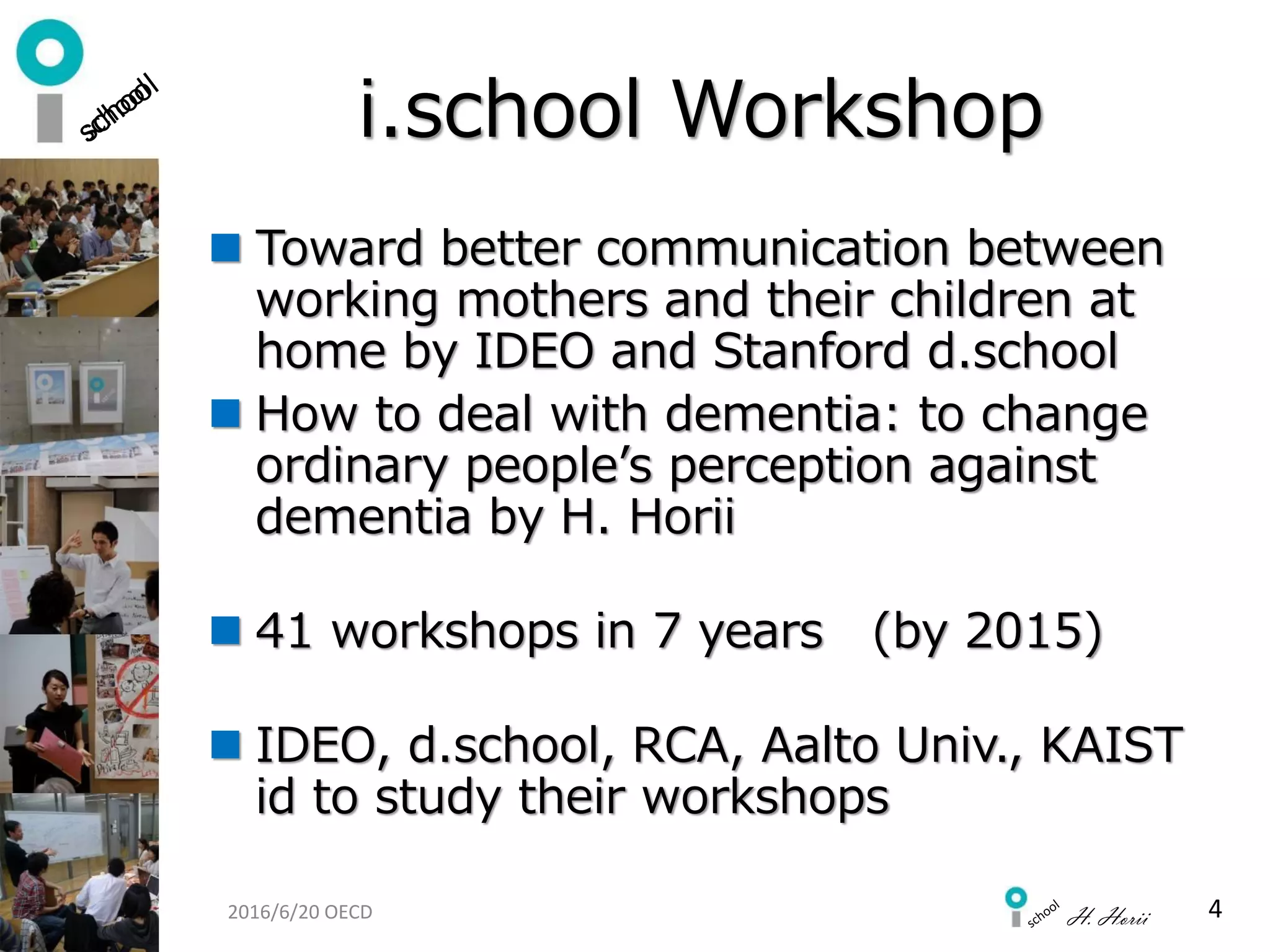 H. Horii
i.school Workshop
 Toward better communication between
working mothers and their children at
home by IDEO and Stanford d.school
 How to deal with dementia: to change
ordinary people’s perception against
dementia by H. Horii
 41 workshops in 7 years (by 2015)
 IDEO, d.school, RCA, Aalto Univ., KAIST
id to study their workshops
42016/6/20 OECD
 