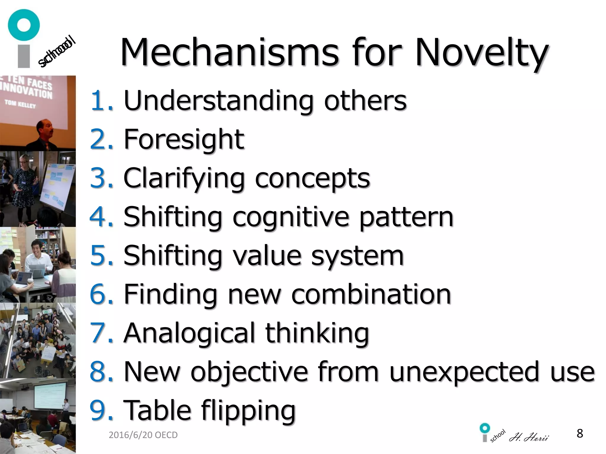 H. Horii
Mechanisms for Novelty
1. Understanding others
2. Foresight
3. Clarifying concepts
4. Shifting cognitive pattern
5. Shifting value system
6. Finding new combination
7. Analogical thinking
8. New objective from unexpected use
9. Table flipping
82016/6/20 OECD
 