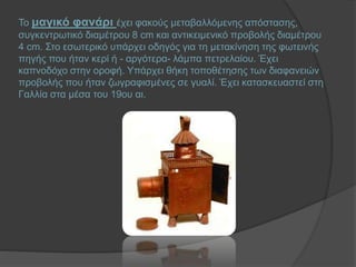 Το μαγικό φανάρι έχει φακούς μεταβαλλόμενης απόστασης,
συγκεντρωτικό διαμέτρου 8 cm και αντικειμενικό προβολής διαμέτρου
4 cm. Στο εσωτερικό υπάρχει οδηγός για τη μετακίνηση της φωτεινής
πηγής που ήταν κερί ή - αργότερα- λάμπα πετρελαίου. Έχει
καπνοδόχο στην οροφή. Υπάρχει θήκη τοποθέτησης των διαφανειών
προβολής που ήταν ζωγραφισμένες σε γυαλί. Έχει κατασκευαστεί στη
Γαλλία στα μέσα του 19ου αι.
 