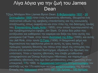 Λίγα λόγια για την ζωή του James
Dean
Τζέιμς Μπάιρον Ντιν (James Byron Dean, 8 Φεβρουαρίου 1931 - 30
Σεπτεμβρίου 1955) ήταν ένας Αμερικανός ηθοποιός. Θεωρείται ένα
πολιτιστικό είδωλο της εφηβικής επανάστασης και της κοινωνικής
αποξένωσης, όπως εκφράζεται και στον τίτλο της πιο διάσημης ταινίας
του, Επαναστάτης Χωρίς Αιτία ( 1955), στην οποία πρωταγωνιστεί ως
τον προβληματισμένο έφηβο, Jim Stark. Οι άλλοι δύο ρόλοι που
εκτόξευσαν και καθόρισαν την καριέρα και δόξα του ήταν αυτός του
μοναχικού Cal Trask, στην ταινία Ανατολικά της Εδέμ (1955), και αυτός
του Jett Rink, στην ταινία Ο Γίγας (1956). Η διαχρονική φήμη και
δημοτικότητα του οφείλονται μόνο σε αυτές τις τρεις ταινίες. Ο
πρόωρος τραγικός θάνατός του πάνω στην ακμή της επιτυχίας του,
έπειτα από αυτοκινητιστικό δυστύχημα, εδραίωσε την θρυλική του
υπόσταση. Ήταν ο πρώτος ηθοποιός που έλαβε μεταθανάτια
υποψηφιότητα για Όσκαρ Καλύτερου Ηθοποιού, και παραμένει ο
μοναδικός ηθοποιός που έχει δύο μεταθανάτιες υποψηφιότητες στην
υποκριτική. [1]Το 1999, το Αμερικανικό Ινστιτούτο Κινηματογράφου τον
κατέταξε ως τον 17ο καλύτερο αστέρα κινηματογράφου της Χρυσής
Εποχής του Χόλυγουντ στην λίστα AFI 100 Χρόνια... 100 Αστέρια.
 
