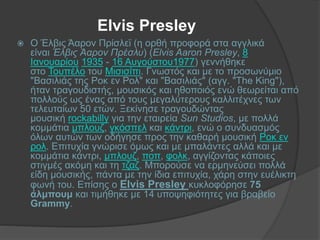 Elvis Presley
 Ο Έλβις Άαρον Πρίσλεϊ (η ορθή προφορά στα αγγλικά
είναι Έλβις Άαρον Πρέσλυ) (Elvis Aaron Presley, 8
Ιανουαρίου 1935 - 16 Αυγούστου1977) γεννήθηκε
στο Τουπέλο του Μισισίπι. Γνωστός και με το προσωνύμιο
"Βασιλιάς της Ροκ εν Ρολ" και "Βασιλιάς" (αγγ. "The King"),
ήταν τραγουδιστής, μουσικός και ηθοποιός ενώ θεωρείται από
πολλούς ως ένας από τους μεγαλύτερους καλλιτέχνες των
τελευταίων 50 ετών. Ξεκίνησε τραγουδώντας
μουσική rockabilly για την εταιρεία Sun Studios, με πολλά
κομμάτια μπλουζ, γκόσπελ και κάντρι, ενώ ο συνδυασμός
όλων αυτών των οδήγησε προς την καθαρή μουσική Ροκ εν
ρολ. Επιτυχία γνώρισε όμως και με μπαλάντες αλλά και με
κομμάτια κάντρι, μπλουζ, ποπ, φολκ, αγγίζοντας κάποιες
στιγμές ακόμη και τη τζαζ. Μπορούσε να ερμηνεύσει πολλά
είδη μουσικής, πάντα με την ίδια επιτυχία, χάρη στην ευέλικτη
φωνή του. Επίσης ο Elvis Presley κυκλοφόρησε 75
άλμπουμ και τιμήθηκε με 14 υποψηφιότητες για βραβείο
Grammy.
 