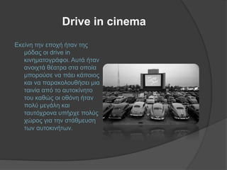 Drive in cinema
Εκείνη την εποχή ήταν της
μόδας οι drive in
κινηματογράφοι. Αυτά ήταν
ανοιχτά θέατρα στα οποία
μπορούσε να πάει κάποιος
και να παρακολουθήσει μια
ταινία από το αυτοκίνητο
του καθώς οι οθόνη ήταν
πολύ μεγάλη και
ταυτόχρονα υπήρχε πολύς
χώρος για την στάθμευση
των αυτοκινήτων.
 