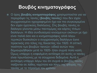 Βουβός κινηματογράφος
 Ο όρος βουβός κινηματογράφος χρησιμοποιείται για να
περιγράψει τις ταινίες (βουβές ταινίες) που δεν είχαν
συγχρονισμένο ηχογραφημένο ήχο και πιο συγκεκριμένα
δεν είχαν ηχητικούς διαλόγους. Στις βουβές ταινίες οι
διάλογοι γίνονται μέσω παντομίμας και κάρτες τίτλων-
διαλόγων. Η ιδέα συνδυασμού κινούμενων εικόνων με ήχο
είναι παλιά όσο και ο κινηματογράφος αλλά λόγω
τεχνικών δυσκολιών ο συγχρονισμός διαλόγων έγινε
πρακτικός στο τέλος της δεκαετίας του 1920. Η οπτική
ποιότητα των βουβών ταινιών- ειδικά αυτών που
δημιουργήθηκαν μετά το 1920- ήταν συχνά πολύ καλή.
Όμως υπάρχει η εσφαλμένη αντίληψη ότι αυτές οι ταινίες
είναι πρωτόγονες με τα σύγχρονα δεδομένα. Αυτή η
αντίληψη υπάρχει λόγω του ότι συχνά οι βουβές ταινίες
παίζονται σε λάθος ταχύτητα και λόγω της φθοράς της
ταινίας με το πέρασμα του χρόνου
 