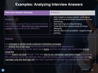 27#hiretowin
Examples: Analyzing Interview Answers
Interview Answer Example Analysis
Question:
Tell me about a project that you owned that did not
meet expectations. Why did it not meet expected
results? What would you do differently?
• Gain insight on project owned. Learn about
depth of involvement/role (assistance vs. true
ownership)
• Gain learnings on critical thinking.
• Understand how he/she would do things
differently
• Identify lack of accountability / negative finger
pointing.
Answer:
a)I managed a global email customer marketing campaign.
b)I drafted the email copy that announced the release of a new product.
c)When the email launched, there were typos and the campaign was sent to the wrong
email list.
d)This wasn’t my fault though. This was due to our campaign operations team not sending
the campaign out to the right list, they used the wrong version of the drafted copy, and my
manager was the final sign-off who was supposed to oversee the process start to finish.
 