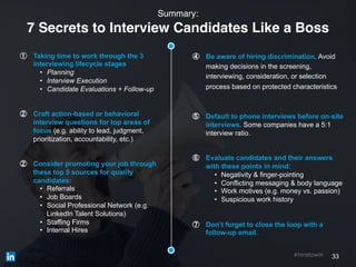 33#hiretowin
① Taking time to work through the 3
interviewing lifecycle stages
• Planning
• Interview Execution
• Candidate Evaluations + Follow-up
② Craft action-based or behavioral
interview questions for top areas of
focus (e.g. ability to lead, judgment,
prioritization, accountability, etc.)
② Consider promoting your job through
these top 5 sources for quality
candidates:
• Referrals
• Job Boards
• Social Professional Network (e.g.
LinkedIn Talent Solutions)
• Staffing Firms
• Internal Hires
Summary:
7 Secrets to Interview Candidates Like a Boss
④ Be aware of hiring discrimination. Avoid
making decisions in the screening,
interviewing, consideration, or selection
process based on protected characteristics
⑤ Default to phone interviews before on-site
interviews. Some companies have a 5:1
interview ratio.
⑥ Evaluate candidates and their answers
with these points in mind:
• Negativity & finger-pointing
• Conflicting messaging & body language
• Work motives (e.g. money vs. passion)
• Suspicious work history
⑦ Don’t forget to close the loop with a
follow-up email.
 