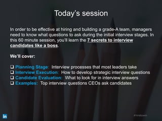 Today’s session
In order to be effective at hiring and building a grade-A team, managers
need to know what questions to ask during the initial interview stages. In
this 60 minute session, you’ll learn the 7 secrets to interview
candidates like a boss.
We’ll cover:
q Planning Stage: Interview processes that most leaders take
q Interview Execution: How to develop strategic interview questions
q Candidate Evaluation: What to look for in interview answers
q Examples: Top interview questions CEOs ask candidates
#hiretowin
 